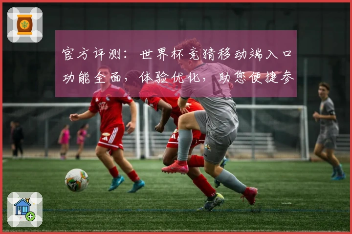 官方评测：世界杯竞猜移动端入口功能全面，体验优化，助您便捷参与