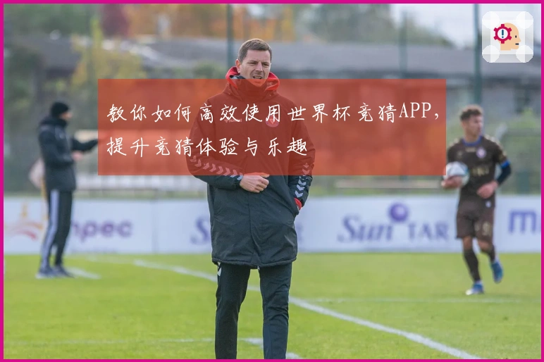 教你如何高效使用世界杯竞猜APP，提升竞猜体验与乐趣