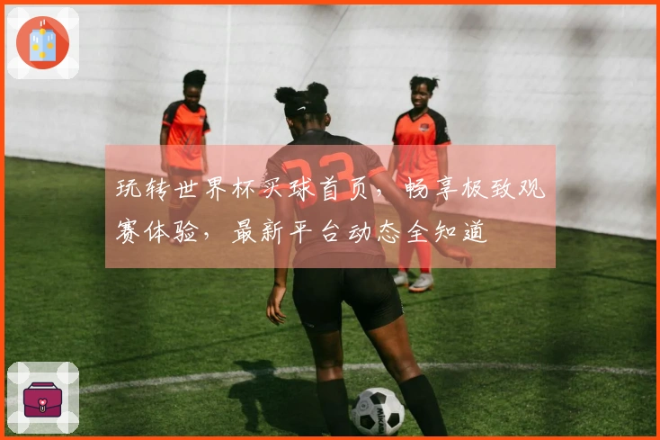玩转世界杯买球首页，畅享极致观赛体验，最新平台动态全知道